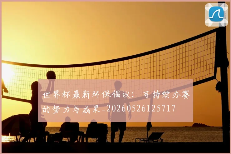 世界杯最新环保倡议：可持续办赛的努力与成果_20260526125717