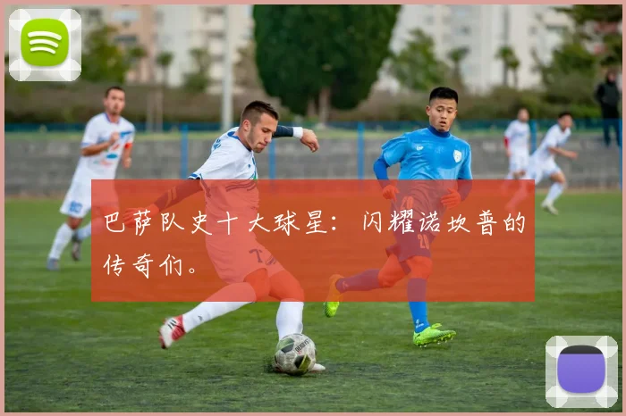 巴萨队史十大球星：闪耀诺坎普的传奇们。