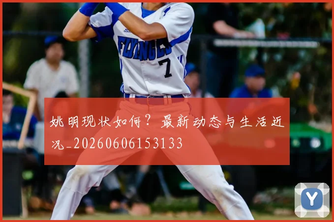姚明现状如何？最新动态与生活近况_20260606153133