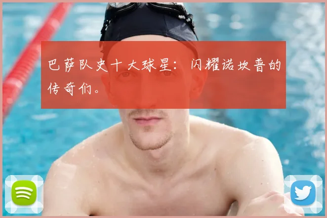巴萨队史十大球星：闪耀诺坎普的传奇们。