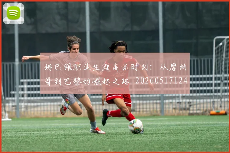 姆巴佩职业生涯高光时刻:从摩纳哥到巴黎的崛起之路_20260517124739