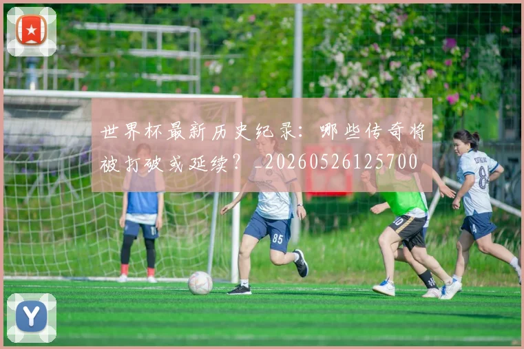世界杯最新历史纪录：哪些传奇将被打破或延续？_20260526125700