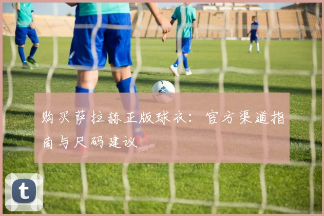 购买萨拉赫正版球衣：官方渠道指南与尺码建议