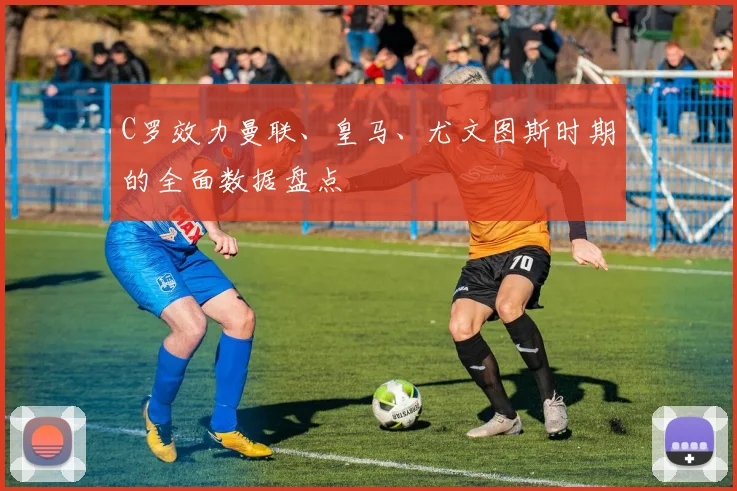 C罗效力曼联、皇马、尤文图斯时期的全面数据盘点