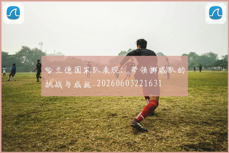 哈兰德国家队表现：带领挪威队的挑战与成就_20260603221631