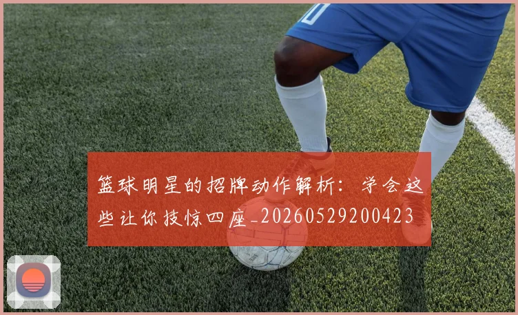 篮球明星的招牌动作解析：学会这些让你技惊四座_20260529200423