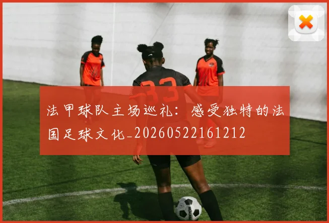 法甲球队主场巡礼：感受独特的法国足球文化_20260522161212