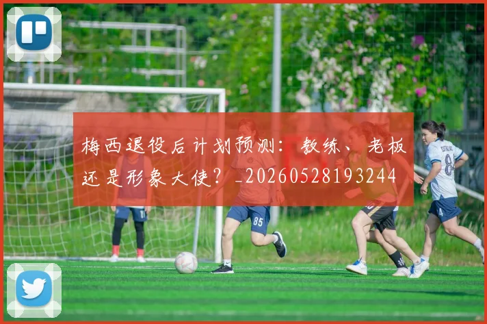 梅西退役后计划预测：教练、老板还是形象大使？_20260528193244