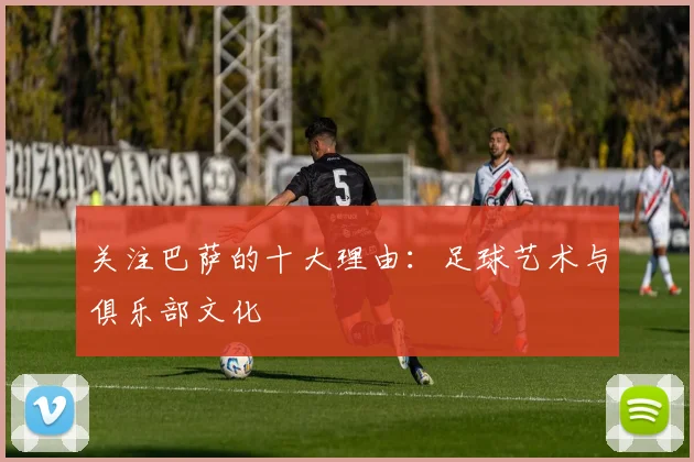 关注巴萨的十大理由:足球艺术与俱乐部文化