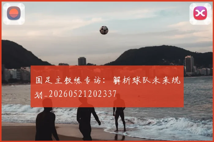 国足主教练专访：解析球队未来规划_20260521202337