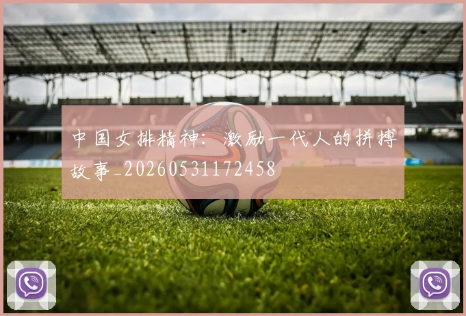 中国女排精神：激励一代人的拼搏故事_20260531172458