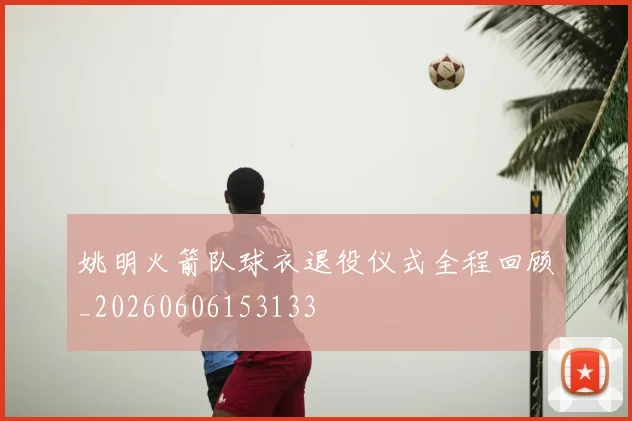 姚明火箭队球衣退役仪式全程回顾_20260606153133