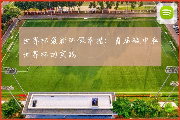 世界杯最新环保举措：首届碳中和世界杯的实践