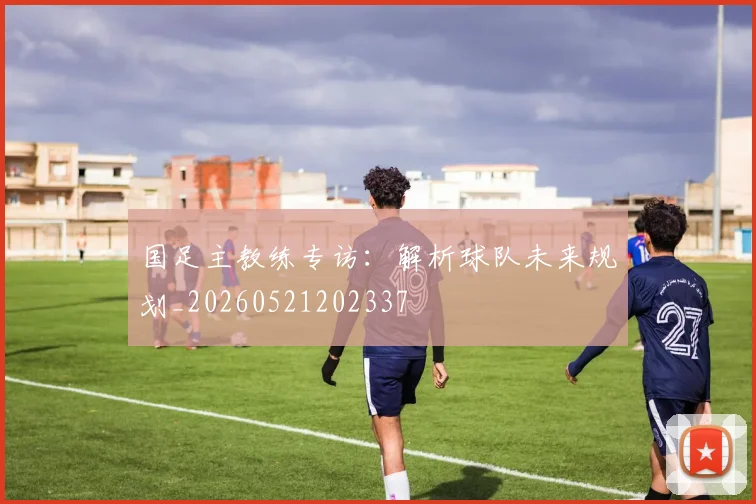 国足主教练专访：解析球队未来规划_20260521202337