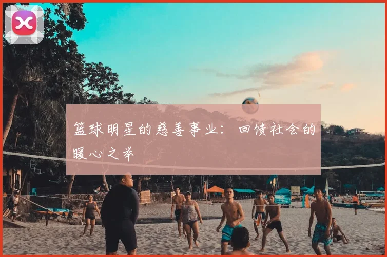 篮球明星的慈善事业：回馈社会的暖心之举