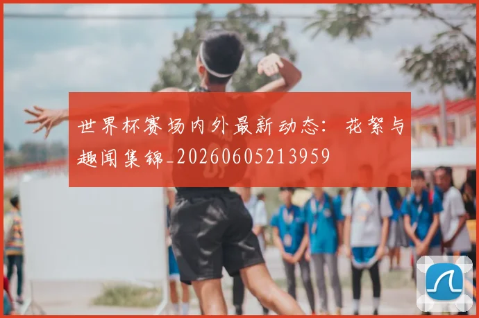 世界杯赛场内外最新动态：花絮与趣闻集锦_20260605213959